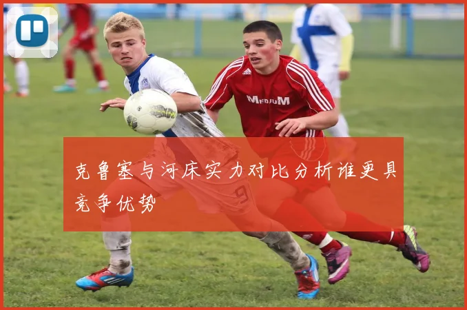 克鲁塞与河床实力对比分析谁更具竞争优势