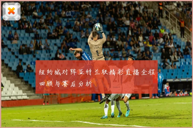 纽约城对阵亚特兰联精彩直播全程回顾与赛后分析