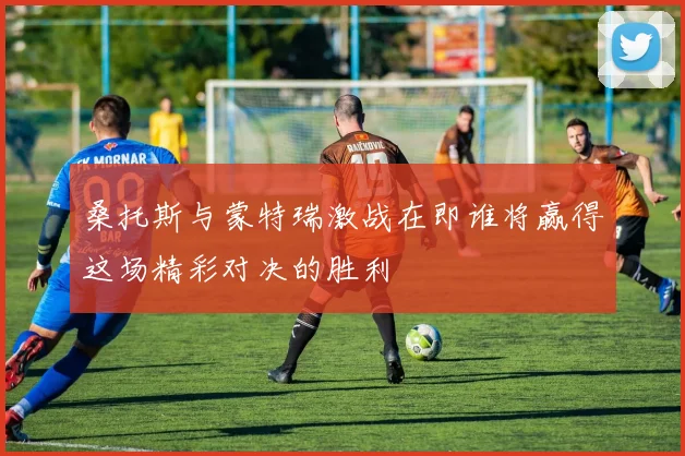 桑托斯与蒙特瑞激战在即谁将赢得这场精彩对决的胜利