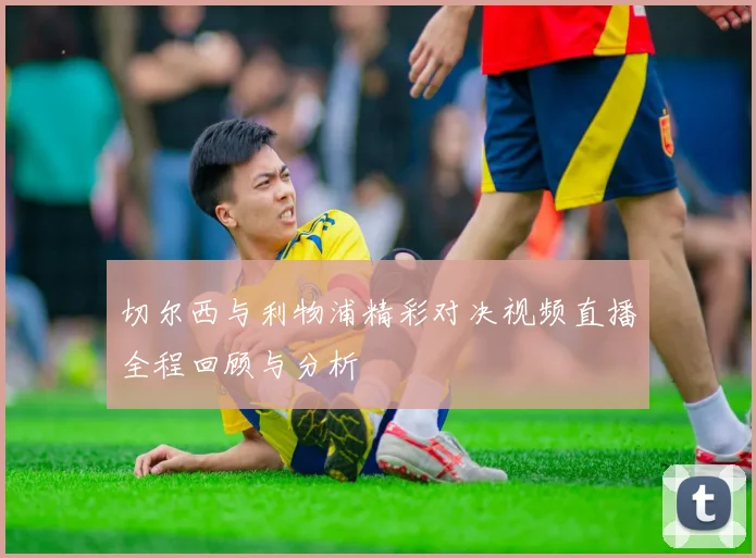 切尔西与利物浦精彩对决视频直播全程回顾与分析